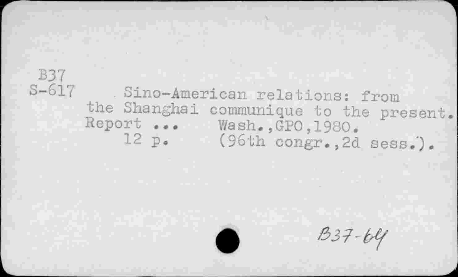 ﻿B37
S-617 Sino-American relations: from the Shanghai communique to the present. Report ...	Wash.,GPO,1980.
12 p.	(96th congr.,2d sess.').
